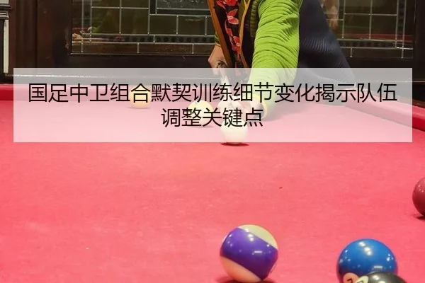 国足中卫组合默契训练细节变化揭示队伍调整关键点